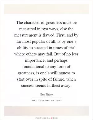 The character of greatness must be measured in two ways, else the measurement is flawed. First, and by far most popular of all, is by one’s ability to succeed in times of trial where others may fail. But of no less importance, and perhaps foundational to any form of greatness, is one’s willingness to start over in spite of failure, when success seems farthest away Picture Quote #1