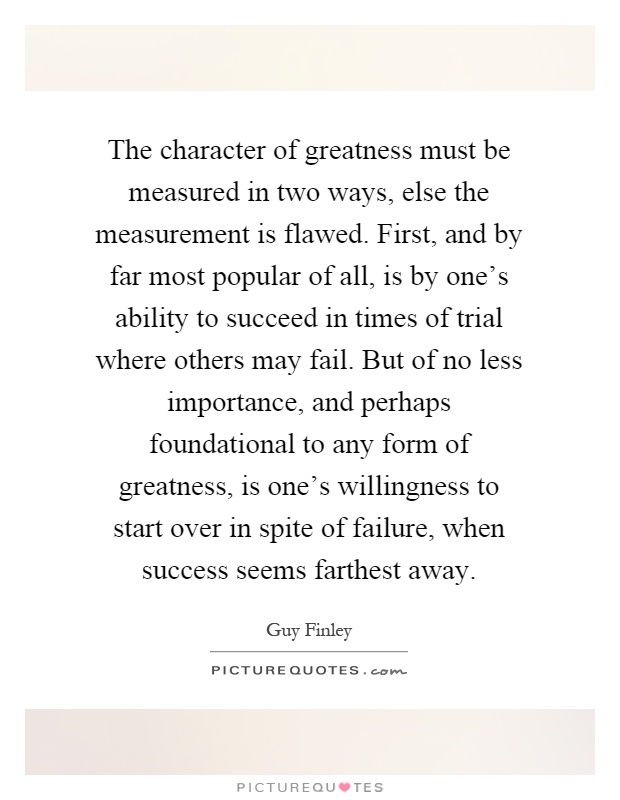 The character of greatness must be measured in two ways, else the measurement is flawed. First, and by far most popular of all, is by one's ability to succeed in times of trial where others may fail. But of no less importance, and perhaps foundational to any form of greatness, is one's willingness to start over in spite of failure, when success seems farthest away Picture Quote #1