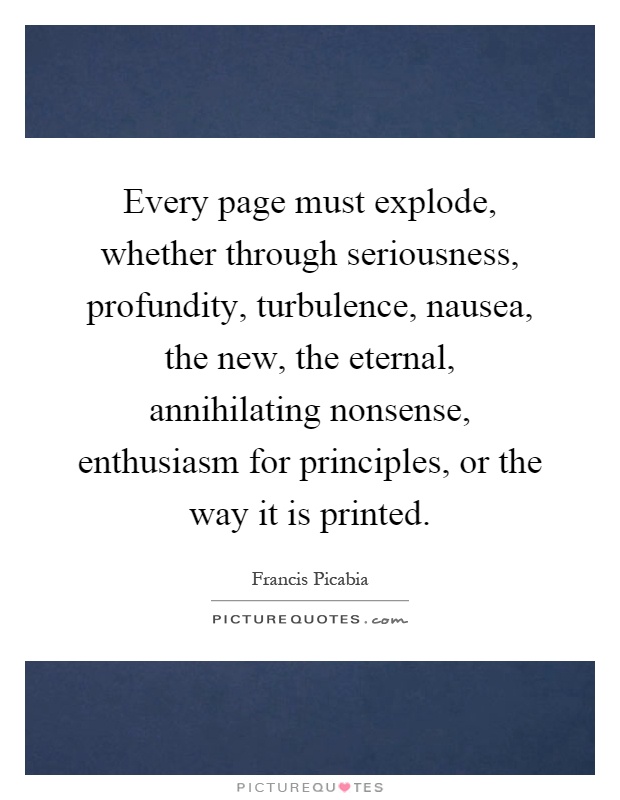 Every page must explode, whether through seriousness, profundity, turbulence, nausea, the new, the eternal, annihilating nonsense, enthusiasm for principles, or the way it is printed Picture Quote #1
