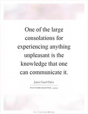 One of the large consolations for experiencing anything unpleasant is the knowledge that one can communicate it Picture Quote #1