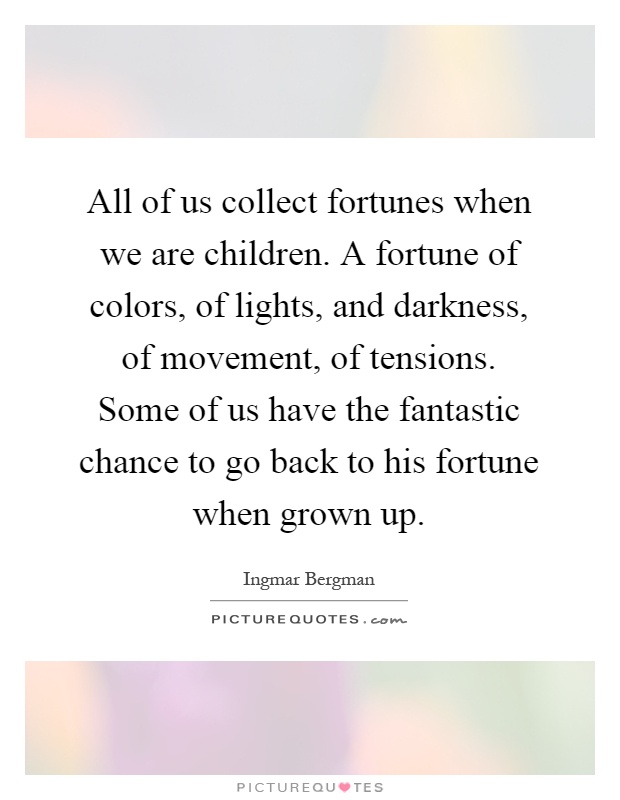 All of us collect fortunes when we are children. A fortune of colors, of lights, and darkness, of movement, of tensions. Some of us have the fantastic chance to go back to his fortune when grown up Picture Quote #1