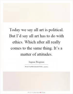 Today we say all art is political. But I’d say all art has to do with ethics. Which after all really comes to the same thing. It’s a matter of attitudes Picture Quote #1