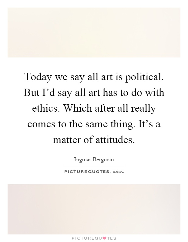 Today we say all art is political. But I'd say all art has to do with ethics. Which after all really comes to the same thing. It's a matter of attitudes Picture Quote #1