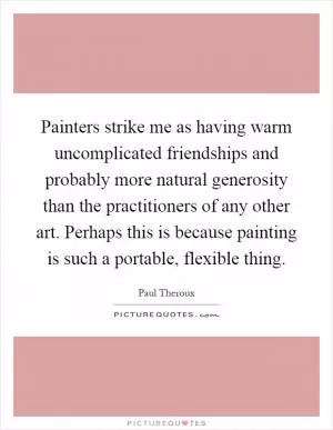 Painters strike me as having warm uncomplicated friendships and probably more natural generosity than the practitioners of any other art. Perhaps this is because painting is such a portable, flexible thing Picture Quote #1