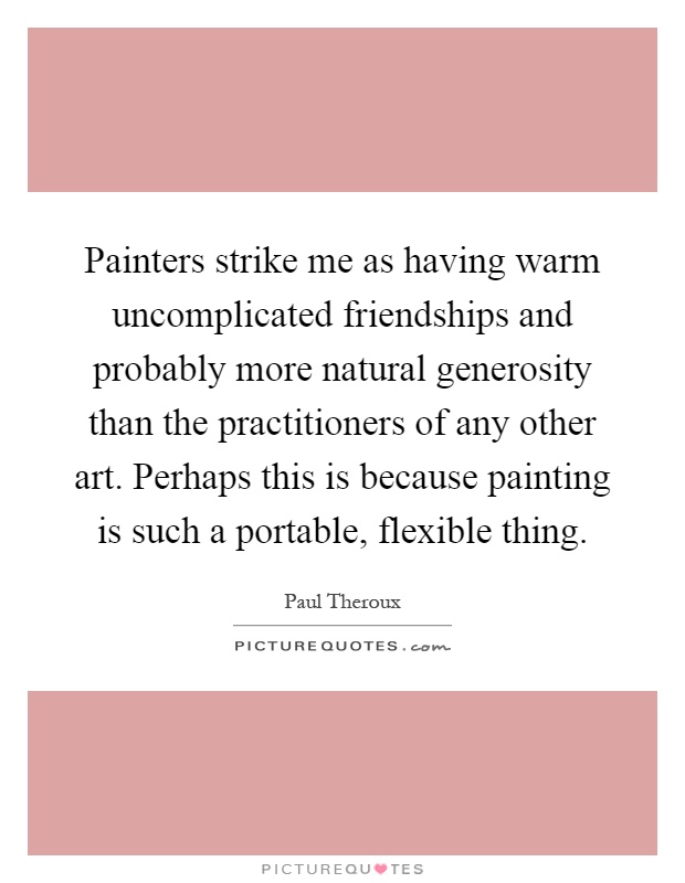 Painters strike me as having warm uncomplicated friendships and probably more natural generosity than the practitioners of any other art. Perhaps this is because painting is such a portable, flexible thing Picture Quote #1