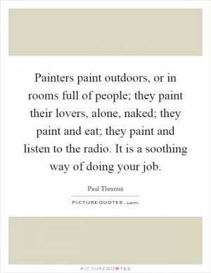 Painters paint outdoors, or in rooms full of people; they paint their lovers, alone, naked; they paint and eat; they paint and listen to the radio. It is a soothing way of doing your job Picture Quote #1