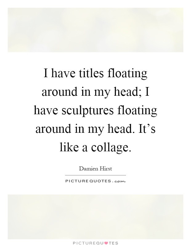 I have titles floating around in my head; I have sculptures floating around in my head. It's like a collage Picture Quote #1