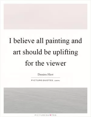 I believe all painting and art should be uplifting for the viewer Picture Quote #1