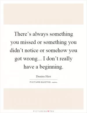 There’s always something you missed or something you didn’t notice or somehow you got wrong... I don’t really have a beginning Picture Quote #1