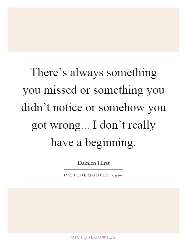 There's always something you missed or something you didn't notice or somehow you got wrong... I don't really have a beginning Picture Quote #1