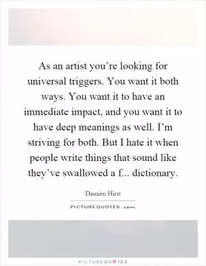 As an artist you’re looking for universal triggers. You want it both ways. You want it to have an immediate impact, and you want it to have deep meanings as well. I’m striving for both. But I hate it when people write things that sound like they’ve swallowed a f... dictionary Picture Quote #1