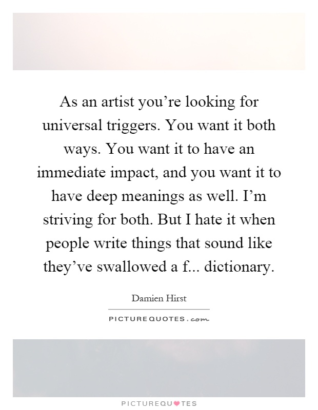 As an artist you're looking for universal triggers. You want it both ways. You want it to have an immediate impact, and you want it to have deep meanings as well. I'm striving for both. But I hate it when people write things that sound like they've swallowed a f... dictionary Picture Quote #1