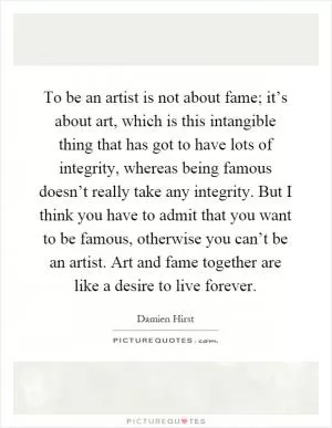 To be an artist is not about fame; it’s about art, which is this intangible thing that has got to have lots of integrity, whereas being famous doesn’t really take any integrity. But I think you have to admit that you want to be famous, otherwise you can’t be an artist. Art and fame together are like a desire to live forever Picture Quote #1