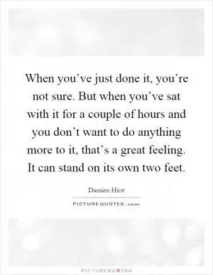 When you’ve just done it, you’re not sure. But when you’ve sat with it for a couple of hours and you don’t want to do anything more to it, that’s a great feeling. It can stand on its own two feet Picture Quote #1