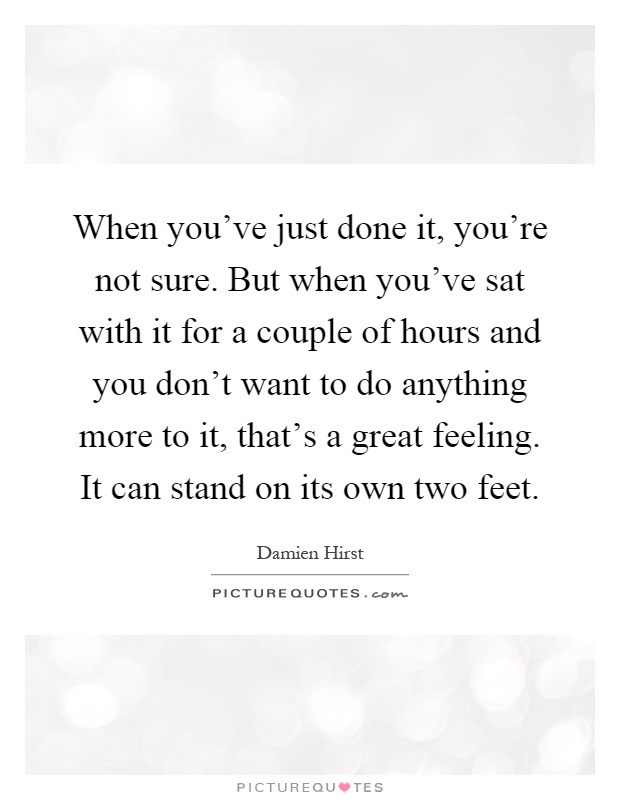 When you've just done it, you're not sure. But when you've sat with it for a couple of hours and you don't want to do anything more to it, that's a great feeling. It can stand on its own two feet Picture Quote #1
