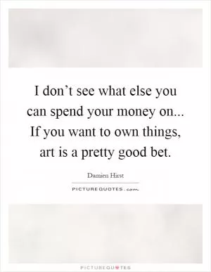 I don’t see what else you can spend your money on... If you want to own things, art is a pretty good bet Picture Quote #1