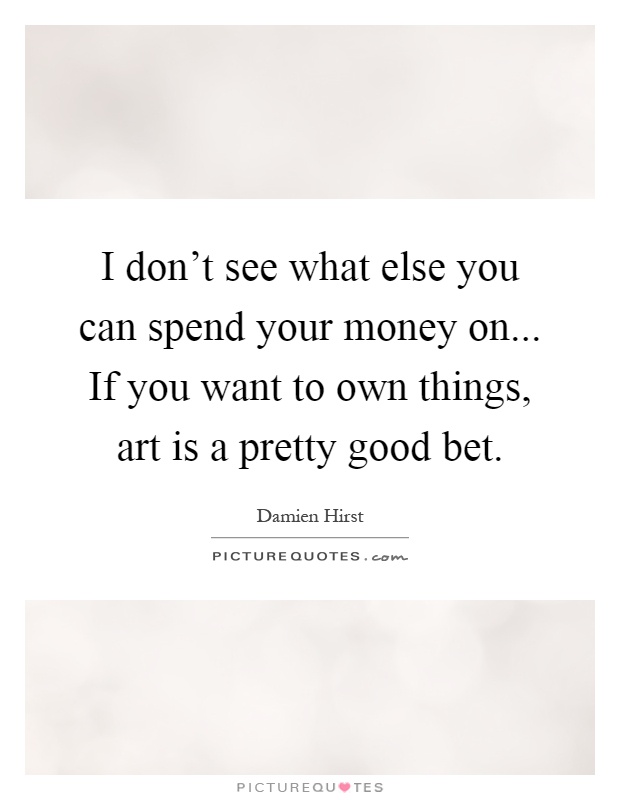 I don't see what else you can spend your money on... If you want to own things, art is a pretty good bet Picture Quote #1