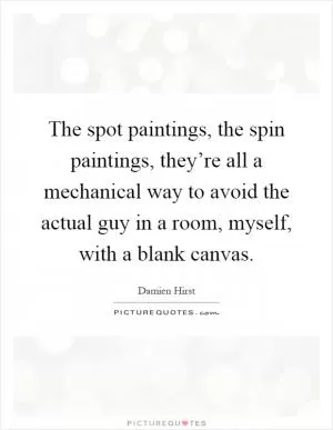 The spot paintings, the spin paintings, they’re all a mechanical way to avoid the actual guy in a room, myself, with a blank canvas Picture Quote #1