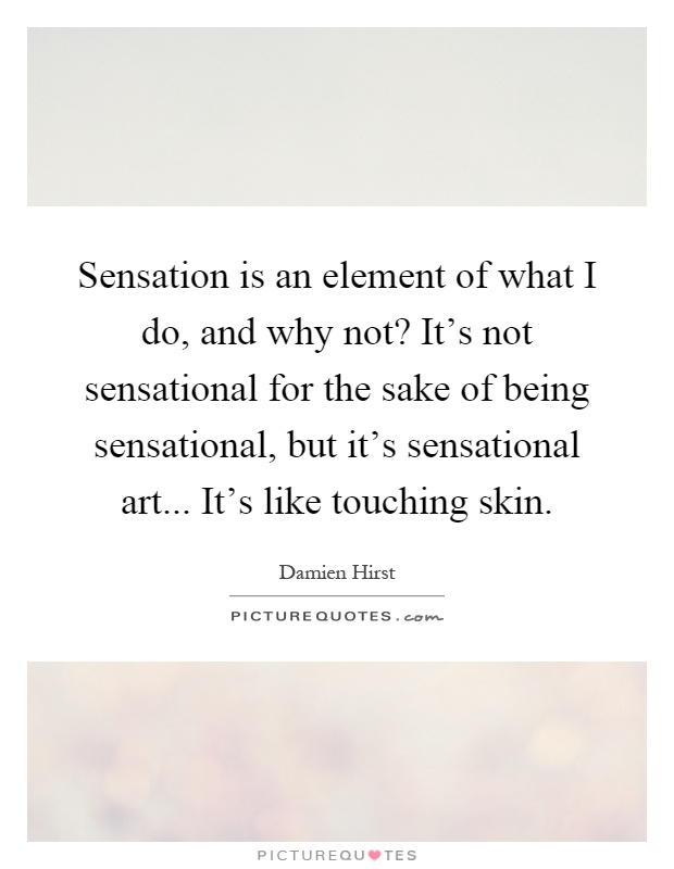Sensation is an element of what I do, and why not? It's not sensational for the sake of being sensational, but it's sensational art... It's like touching skin Picture Quote #1
