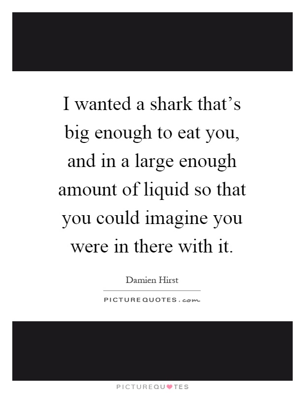 I wanted a shark that's big enough to eat you, and in a large enough amount of liquid so that you could imagine you were in there with it Picture Quote #1