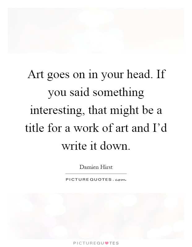 Art goes on in your head. If you said something interesting, that might be a title for a work of art and I'd write it down Picture Quote #1