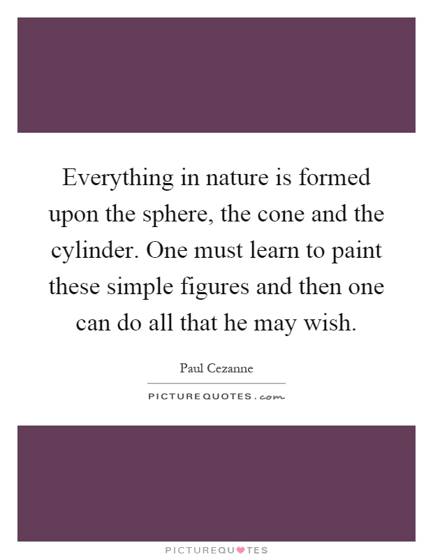 Everything in nature is formed upon the sphere, the cone and the cylinder. One must learn to paint these simple figures and then one can do all that he may wish Picture Quote #1