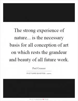 The strong experience of nature... is the necessary basis for all conception of art on which rests the grandeur and beauty of all future work Picture Quote #1