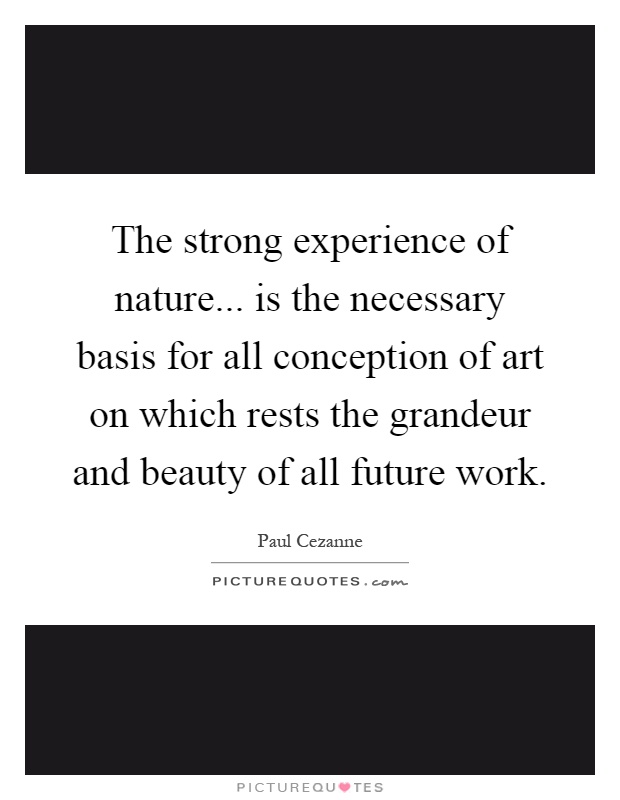 The strong experience of nature... is the necessary basis for all conception of art on which rests the grandeur and beauty of all future work Picture Quote #1
