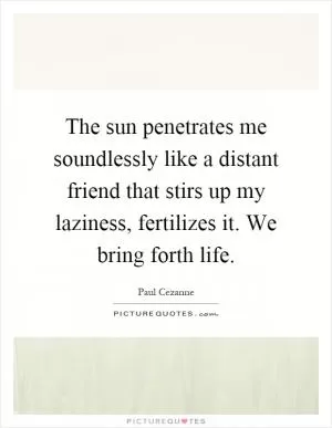 The sun penetrates me soundlessly like a distant friend that stirs up my laziness, fertilizes it. We bring forth life Picture Quote #1