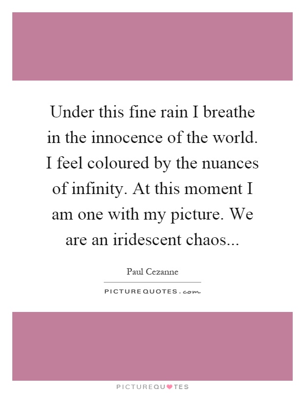 Under this fine rain I breathe in the innocence of the world. I feel coloured by the nuances of infinity. At this moment I am one with my picture. We are an iridescent chaos Picture Quote #1