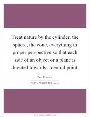Treat nature by the cylinder, the sphere, the cone, everything in proper perspective so that each side of an object or a plane is directed towards a central point Picture Quote #1