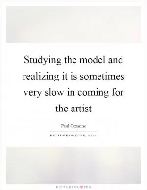 Studying the model and realizing it is sometimes very slow in coming for the artist Picture Quote #1