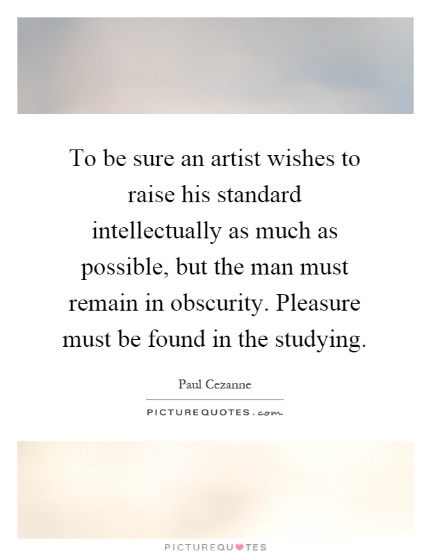 To be sure an artist wishes to raise his standard intellectually as much as possible, but the man must remain in obscurity. Pleasure must be found in the studying Picture Quote #1