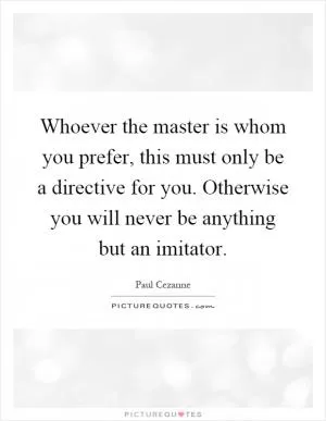 Whoever the master is whom you prefer, this must only be a directive for you. Otherwise you will never be anything but an imitator Picture Quote #1