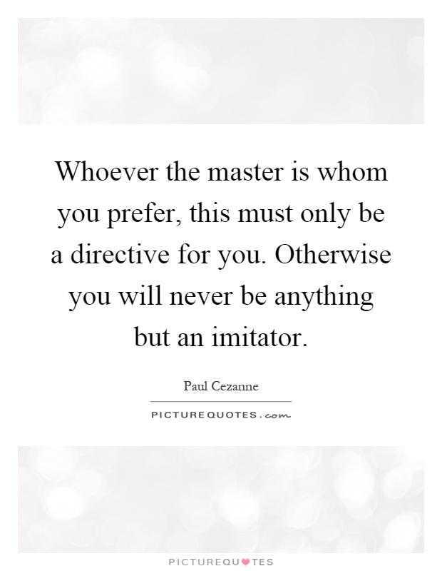 Whoever the master is whom you prefer, this must only be a directive for you. Otherwise you will never be anything but an imitator Picture Quote #1