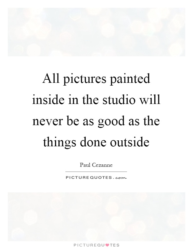 All pictures painted inside in the studio will never be as good as the things done outside Picture Quote #1