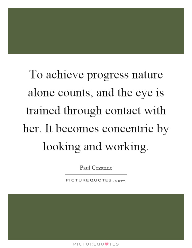 To achieve progress nature alone counts, and the eye is trained through contact with her. It becomes concentric by looking and working Picture Quote #1