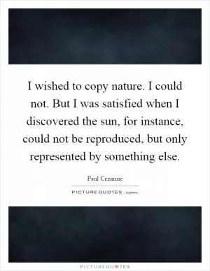I wished to copy nature. I could not. But I was satisfied when I discovered the sun, for instance, could not be reproduced, but only represented by something else Picture Quote #1
