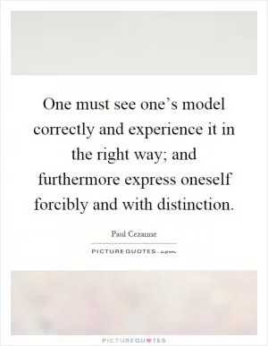 One must see one’s model correctly and experience it in the right way; and furthermore express oneself forcibly and with distinction Picture Quote #1