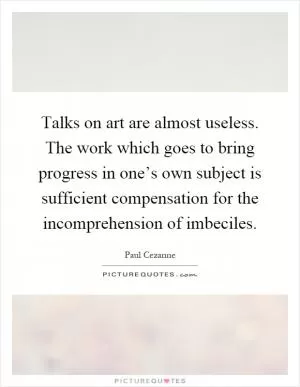 Talks on art are almost useless. The work which goes to bring progress in one’s own subject is sufficient compensation for the incomprehension of imbeciles Picture Quote #1