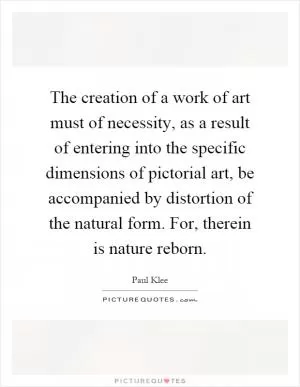 The creation of a work of art must of necessity, as a result of entering into the specific dimensions of pictorial art, be accompanied by distortion of the natural form. For, therein is nature reborn Picture Quote #1