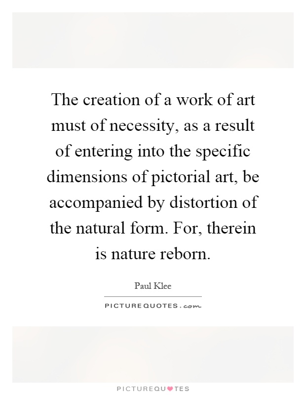 The creation of a work of art must of necessity, as a result of entering into the specific dimensions of pictorial art, be accompanied by distortion of the natural form. For, therein is nature reborn Picture Quote #1