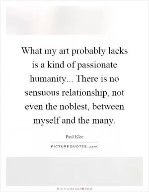 What my art probably lacks is a kind of passionate humanity... There is no sensuous relationship, not even the noblest, between myself and the many Picture Quote #1
