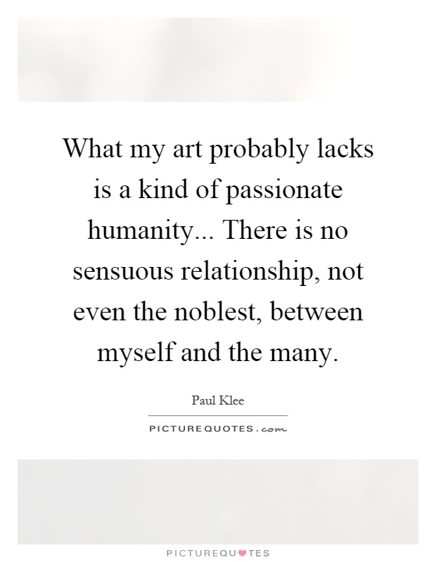 What my art probably lacks is a kind of passionate humanity... There is no sensuous relationship, not even the noblest, between myself and the many Picture Quote #1