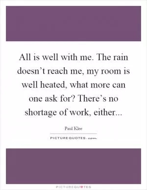 All is well with me. The rain doesn’t reach me, my room is well heated, what more can one ask for? There’s no shortage of work, either Picture Quote #1