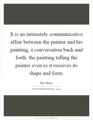 It is an intimately communicative affair between the painter and his painting, a conversation back and forth, the painting telling the painter even as it receives its shape and form Picture Quote #1