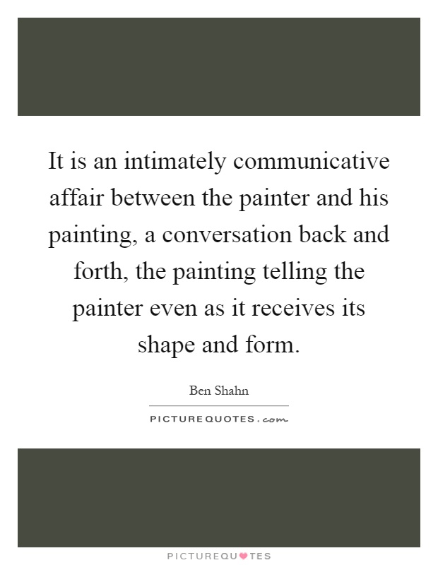 It is an intimately communicative affair between the painter and his painting, a conversation back and forth, the painting telling the painter even as it receives its shape and form Picture Quote #1