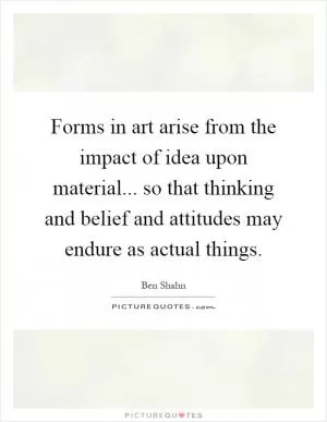Forms in art arise from the impact of idea upon material... so that thinking and belief and attitudes may endure as actual things Picture Quote #1