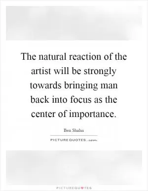 The natural reaction of the artist will be strongly towards bringing man back into focus as the center of importance Picture Quote #1