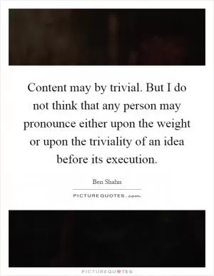 Content may by trivial. But I do not think that any person may pronounce either upon the weight or upon the triviality of an idea before its execution Picture Quote #1